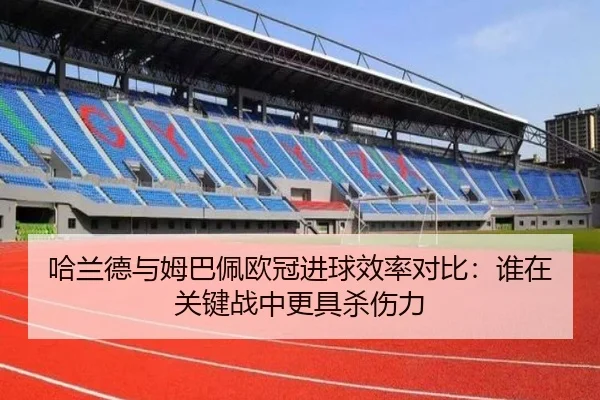 哈兰德与姆巴佩欧冠进球效率对比：谁在关键战中更具杀伤力